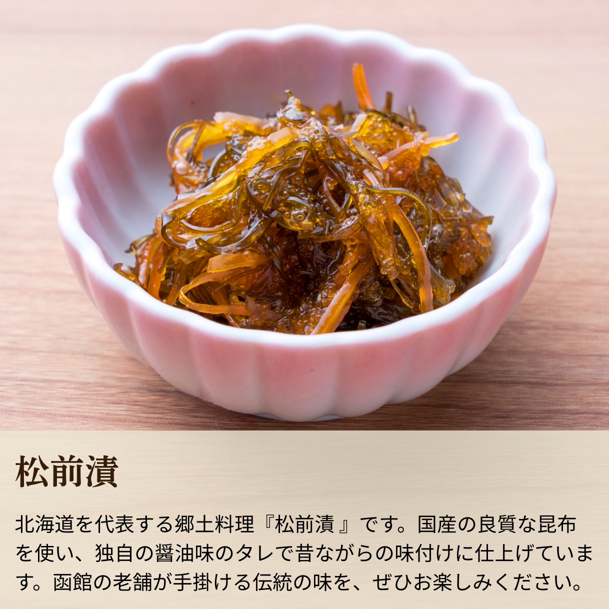 北海道を代表する郷土料理『松前漬 』です。国産の良質な昆布を使い、独自の醤油味のタレで昔ながらの味付けに仕上げています。函館の老舗が手掛ける伝統の味を、ぜひお楽しみください。