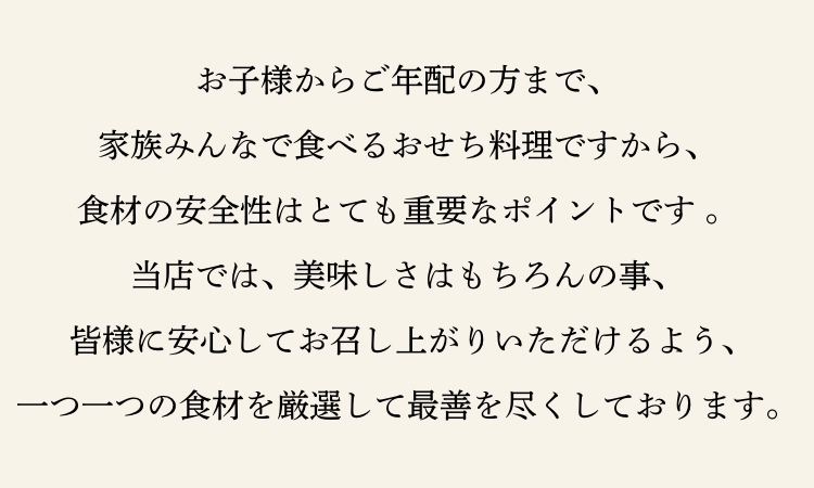 お子様からご年配の方まで、家族みんなで食べるおせち料理ですから、食材の安全性はとても重要なポイントです。当店では、美味しさはもちろんの事、 皆様に安心してお召し上がりいただけるよう、一つ一つの食材を厳選して最善を尽くしております。