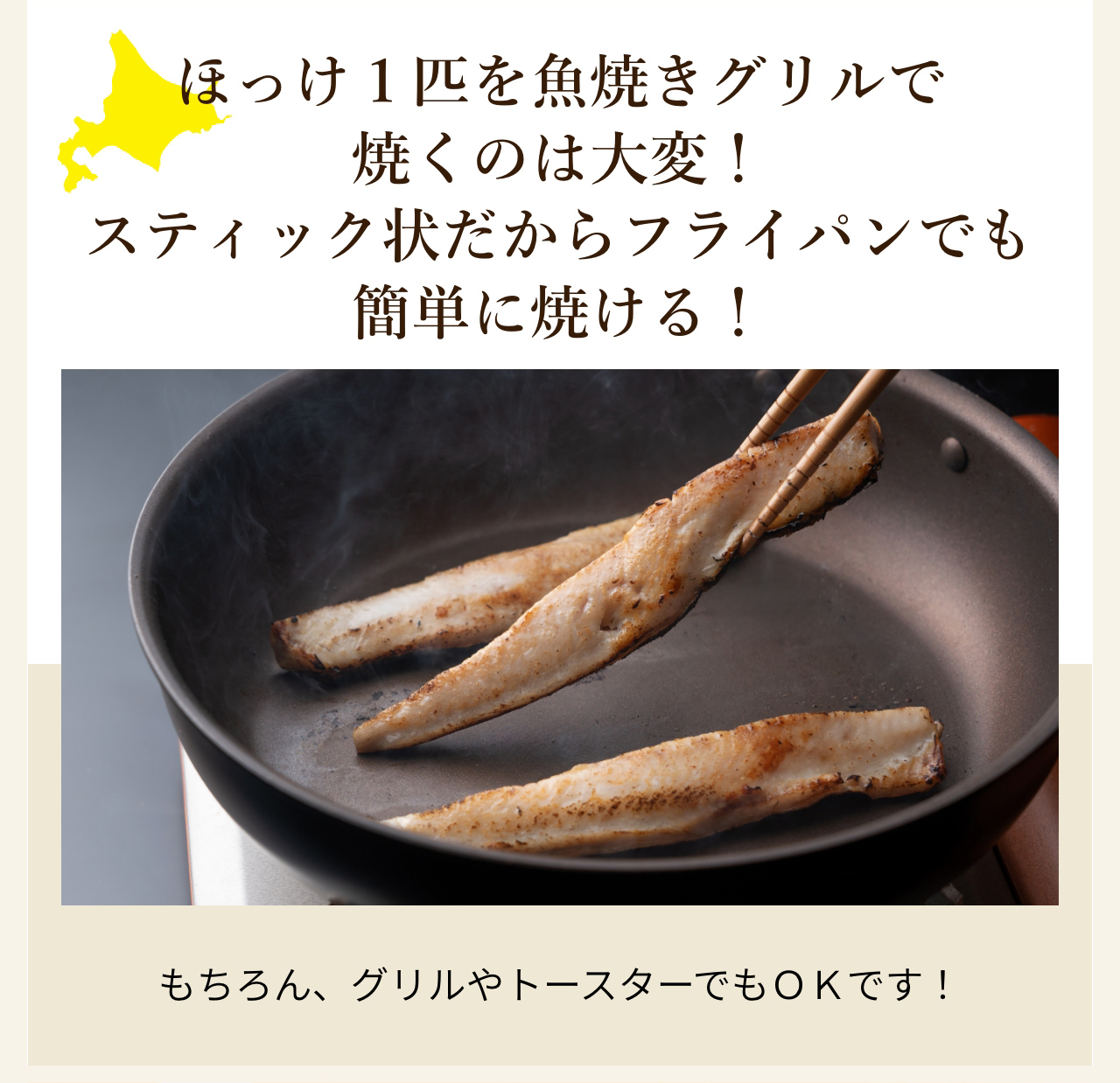 ほっけ１匹を魚焼きグリルで焼くのは大変！
スティック状だからフライパンでも簡単に焼ける！